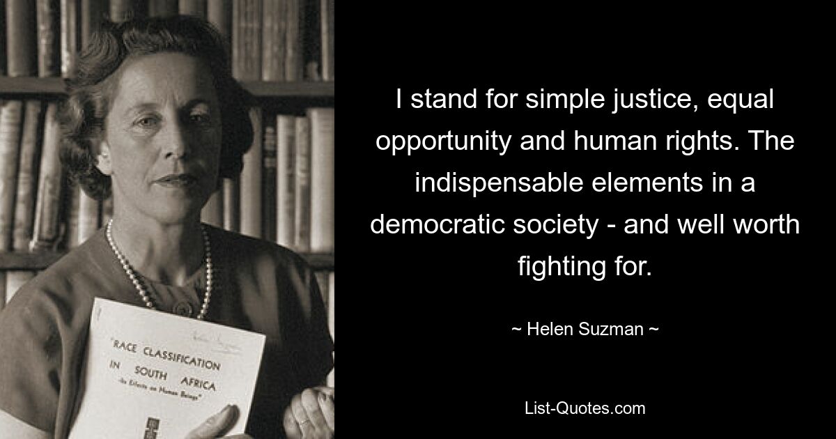 I stand for simple justice, equal opportunity and human rights. The indispensable elements in a democratic society - and well worth fighting for. — © Helen Suzman