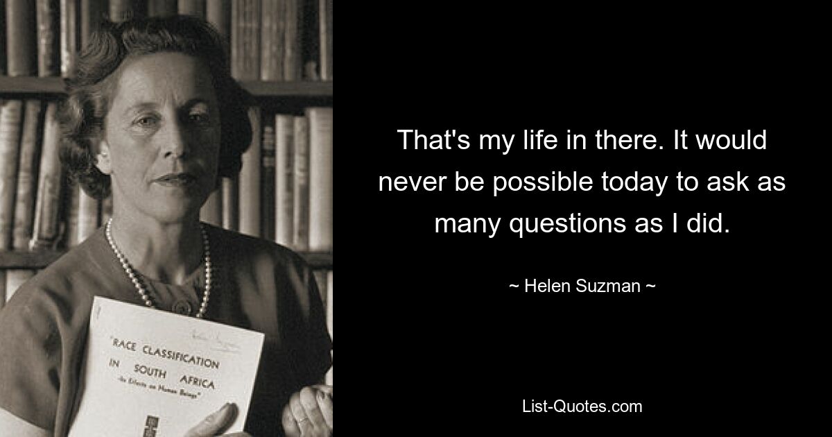 That's my life in there. It would never be possible today to ask as many questions as I did. — © Helen Suzman