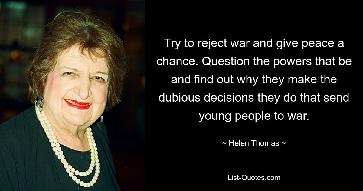 Try to reject war and give peace a chance. Question the powers that be and find out why they make the dubious decisions they do that send young people to war. — © Helen Thomas