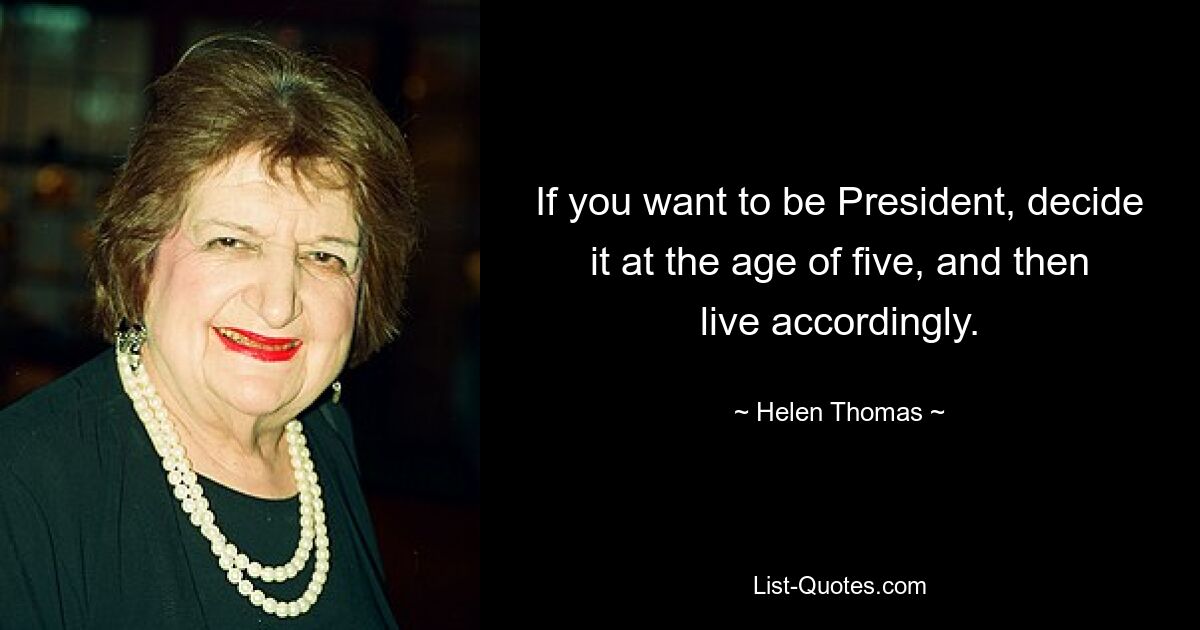 If you want to be President, decide it at the age of five, and then live accordingly. — © Helen Thomas