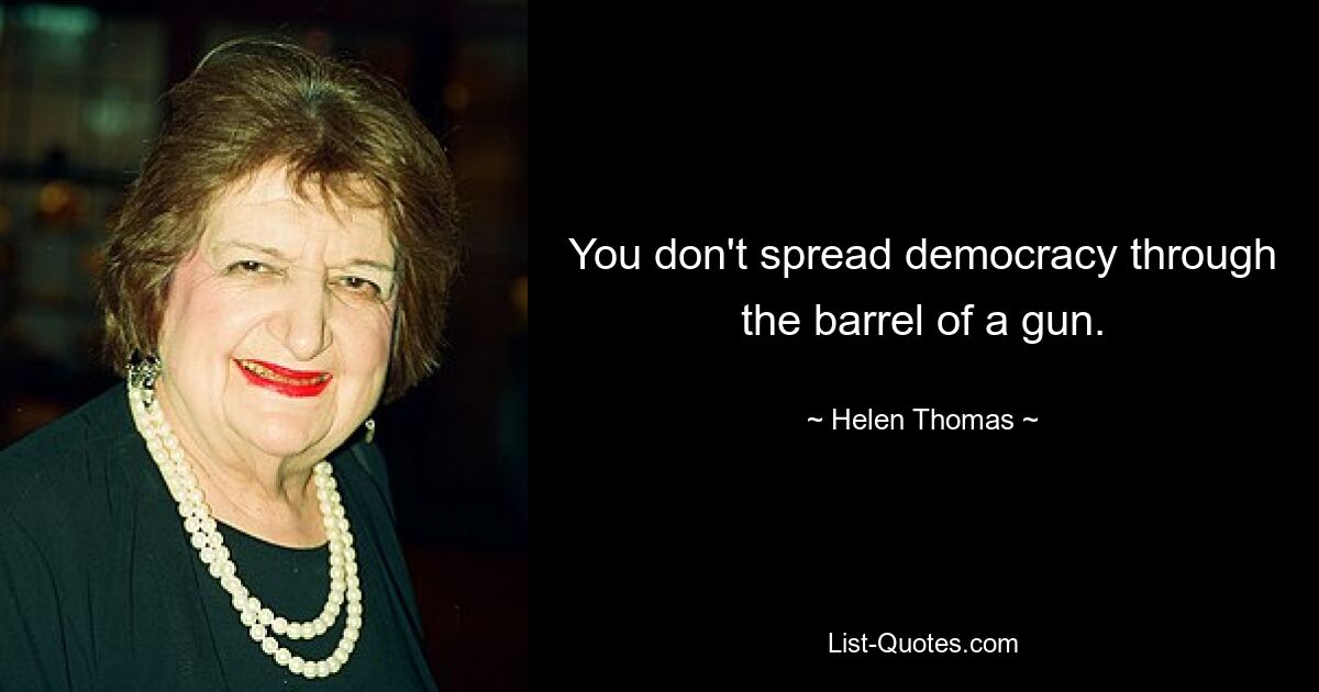 You don't spread democracy through the barrel of a gun. — © Helen Thomas