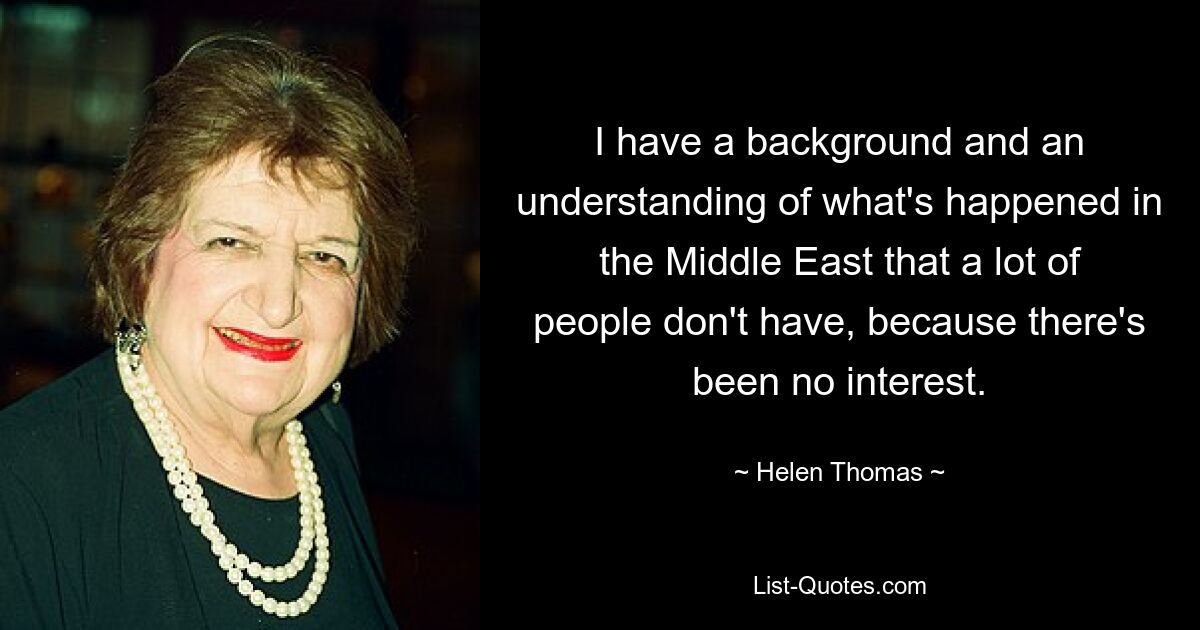 I have a background and an understanding of what's happened in the Middle East that a lot of people don't have, because there's been no interest. — © Helen Thomas