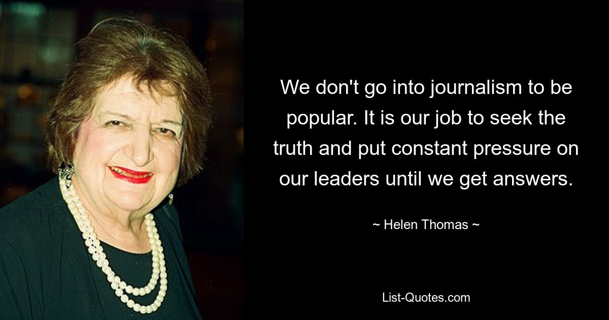 We don't go into journalism to be popular. It is our job to seek the truth and put constant pressure on our leaders until we get answers. — © Helen Thomas