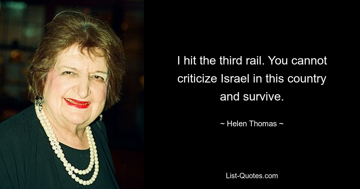 I hit the third rail. You cannot criticize Israel in this country and survive. — © Helen Thomas