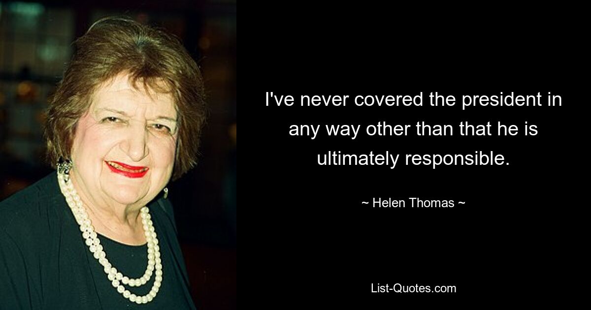 I've never covered the president in any way other than that he is ultimately responsible. — © Helen Thomas