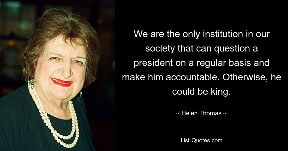 We are the only institution in our society that can question a president on a regular basis and make him accountable. Otherwise, he could be king. — © Helen Thomas