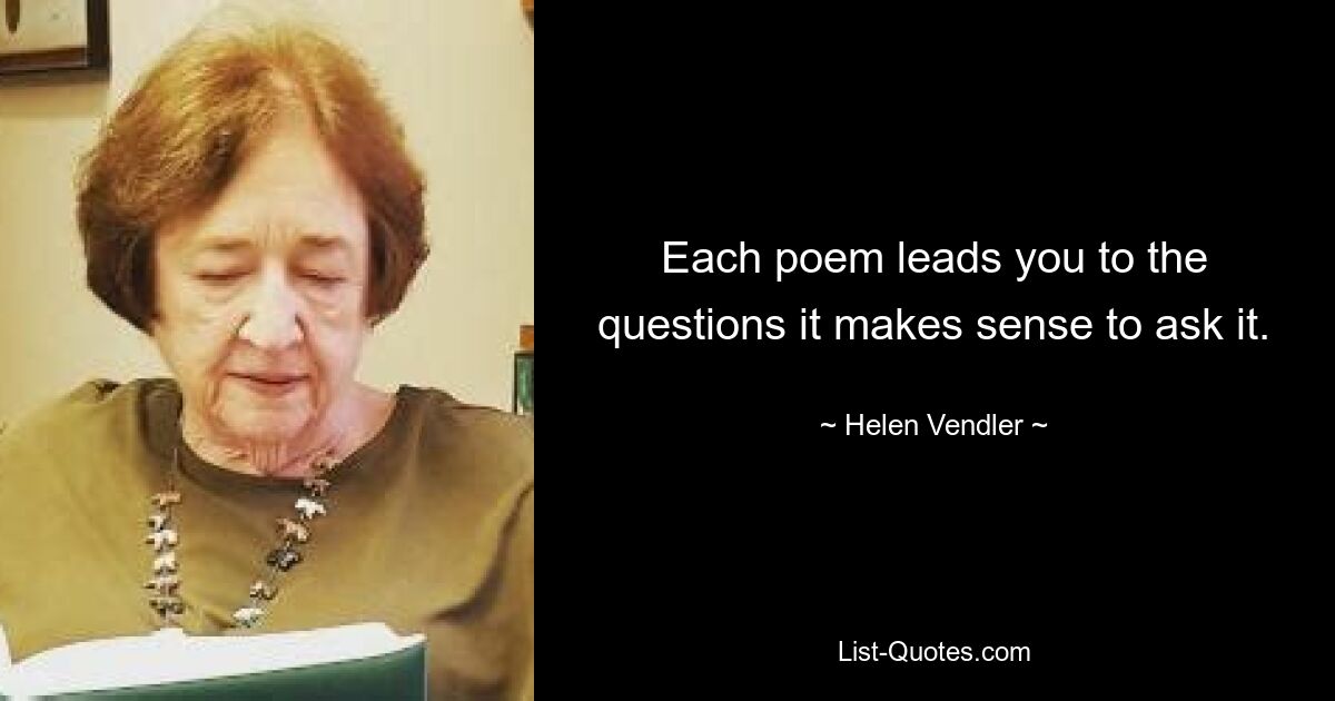 Each poem leads you to the questions it makes sense to ask it. — © Helen Vendler