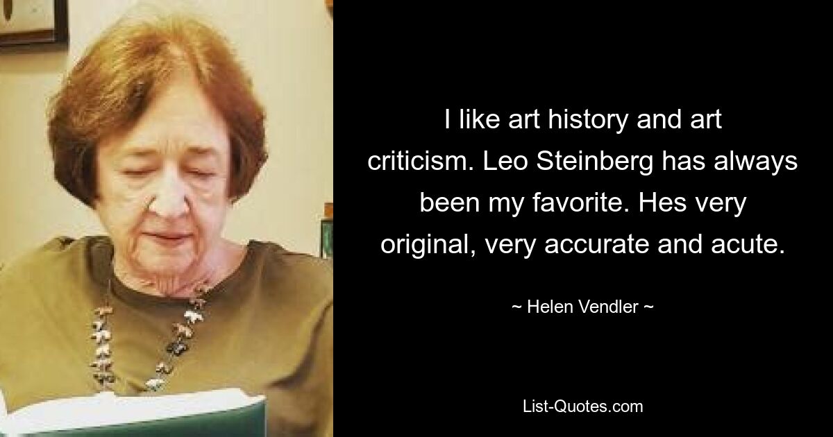 I like art history and art criticism. Leo Steinberg has always been my favorite. Hes very original, very accurate and acute. — © Helen Vendler