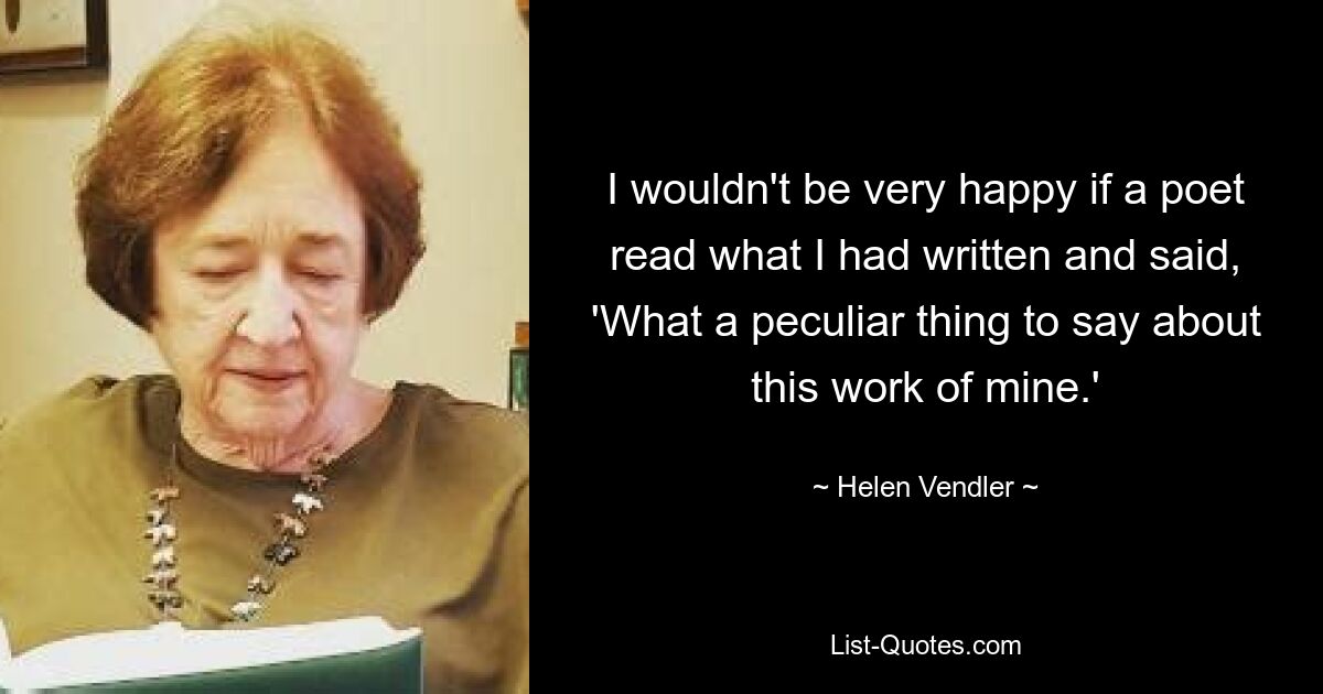 I wouldn't be very happy if a poet read what I had written and said, 'What a peculiar thing to say about this work of mine.' — © Helen Vendler