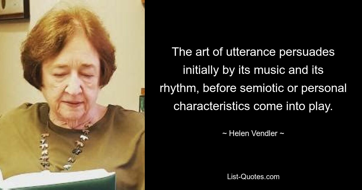 The art of utterance persuades initially by its music and its rhythm, before semiotic or personal characteristics come into play. — © Helen Vendler