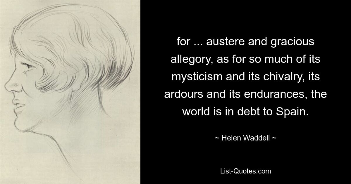 for ... austere and gracious allegory, as for so much of its mysticism and its chivalry, its ardours and its endurances, the world is in debt to Spain. — © Helen Waddell