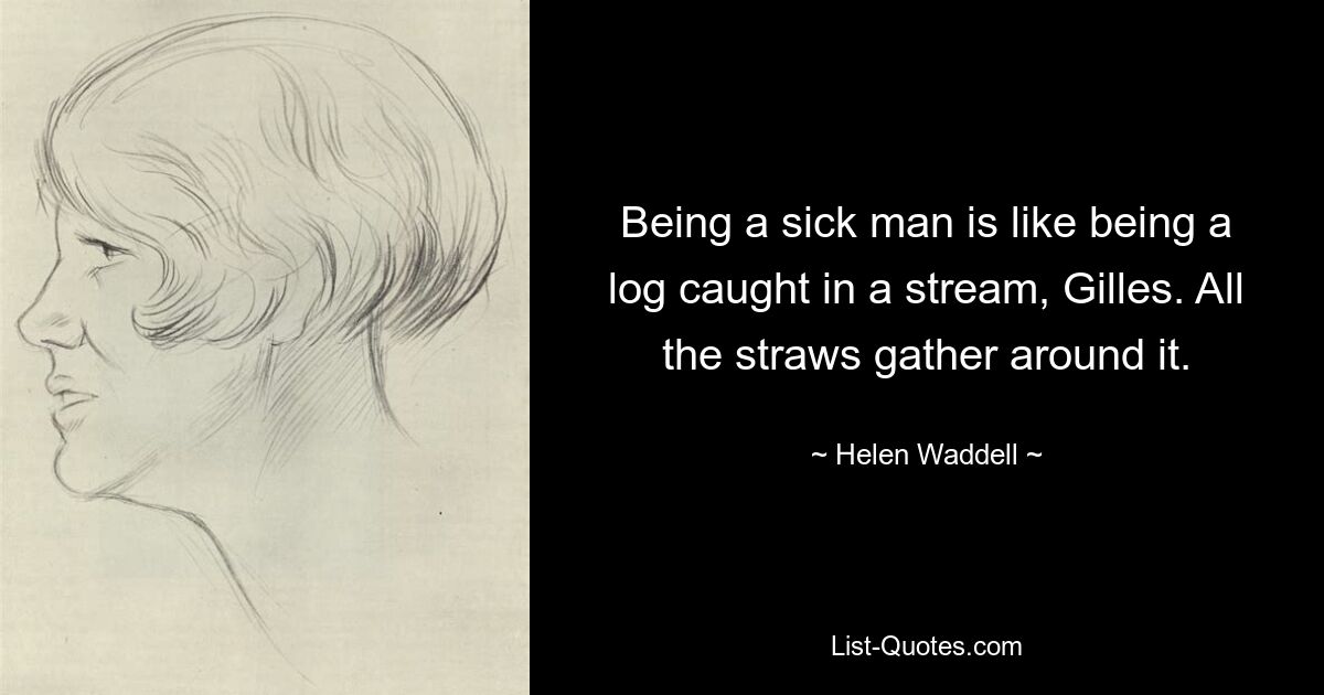 Being a sick man is like being a log caught in a stream, Gilles. All the straws gather around it. — © Helen Waddell