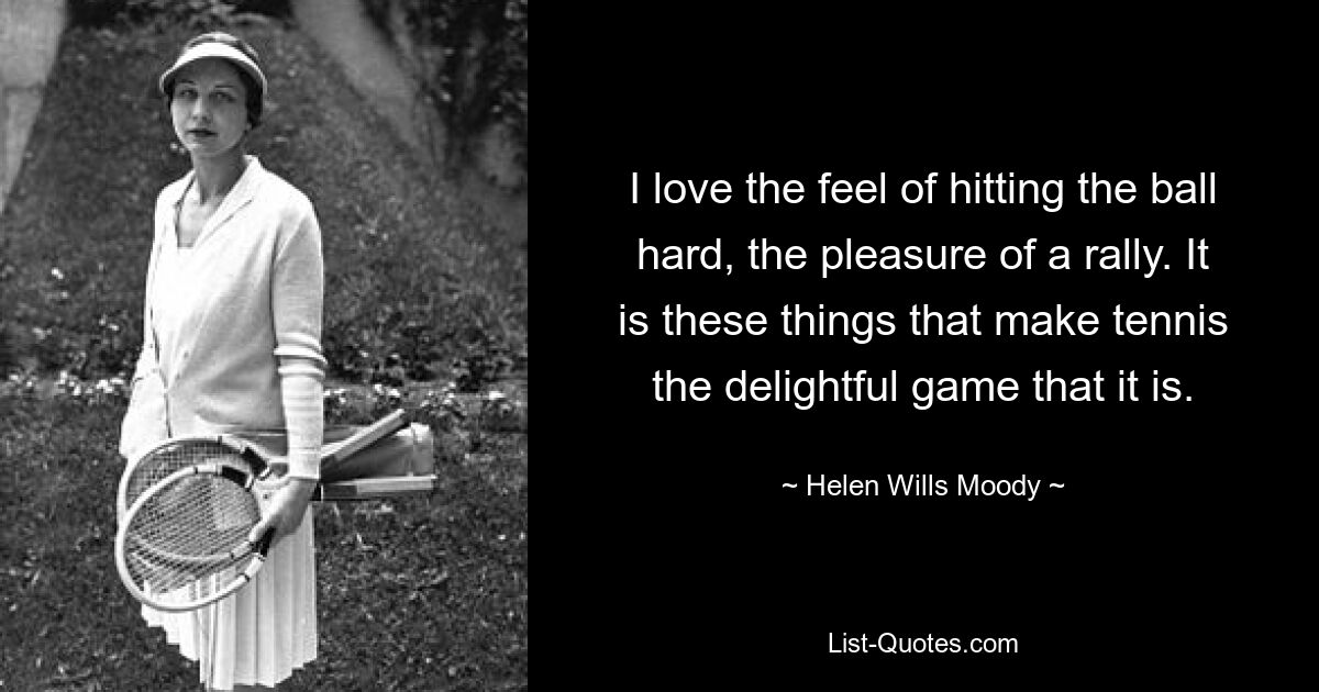 I love the feel of hitting the ball hard, the pleasure of a rally. It is these things that make tennis the delightful game that it is. — © Helen Wills Moody