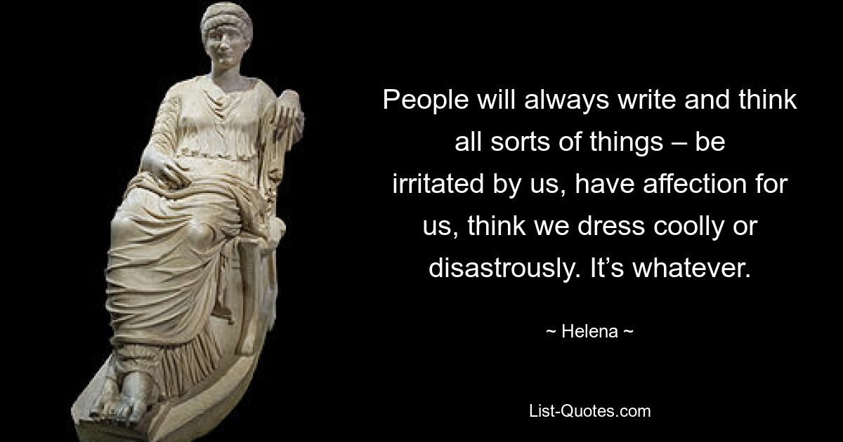 People will always write and think all sorts of things – be irritated by us, have affection for us, think we dress coolly or disastrously. It’s whatever. — © Helena