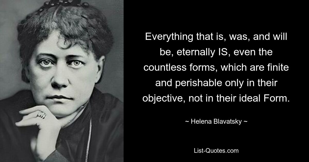 Everything that is, was, and will be, eternally IS, even the countless forms, which are finite and perishable only in their objective, not in their ideal Form. — © Helena Blavatsky