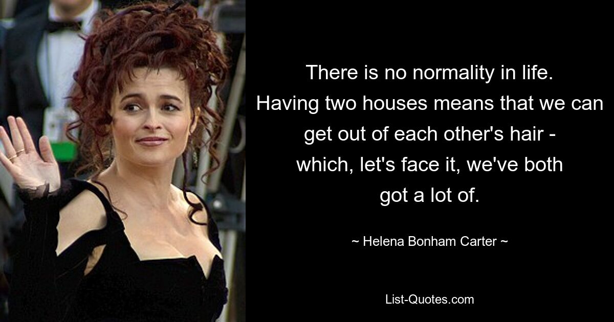 There is no normality in life. Having two houses means that we can get out of each other's hair - which, let's face it, we've both got a lot of. — © Helena Bonham Carter