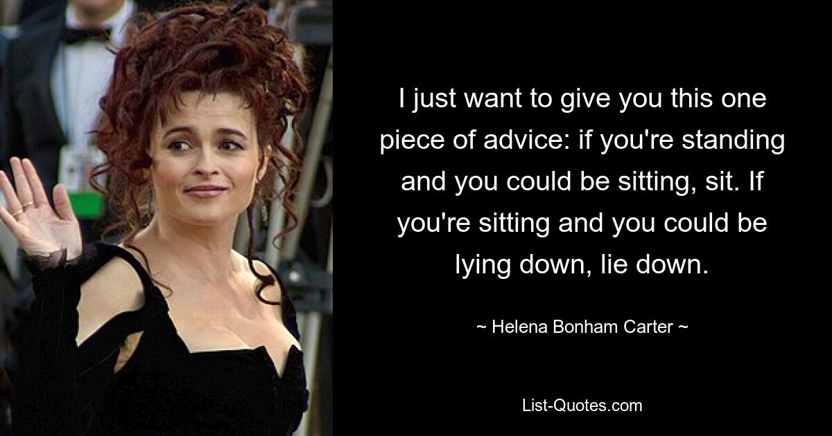 I just want to give you this one piece of advice: if you're standing and you could be sitting, sit. If you're sitting and you could be lying down, lie down. — © Helena Bonham Carter