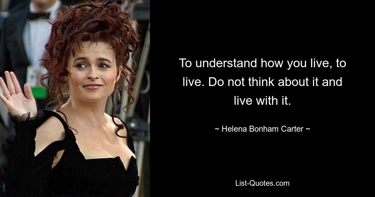 To understand how you live, to live. Do not think about it and live with it. — © Helena Bonham Carter