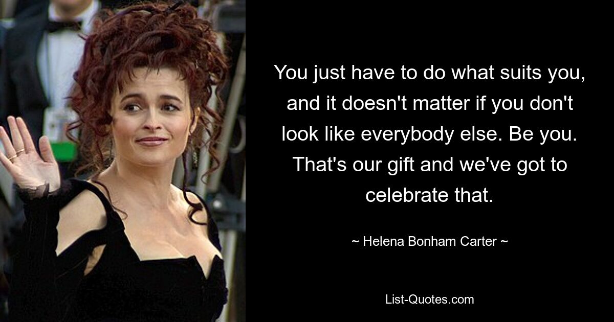 You just have to do what suits you, and it doesn't matter if you don't look like everybody else. Be you. That's our gift and we've got to celebrate that. — © Helena Bonham Carter