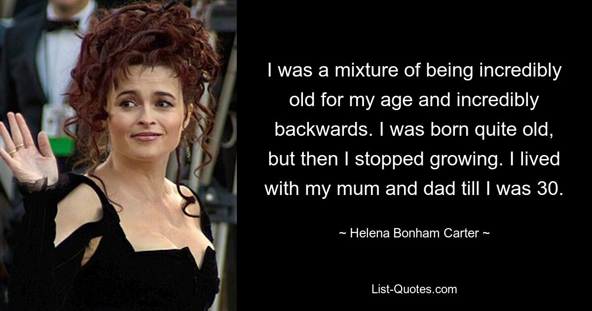 I was a mixture of being incredibly old for my age and incredibly backwards. I was born quite old, but then I stopped growing. I lived with my mum and dad till I was 30. — © Helena Bonham Carter