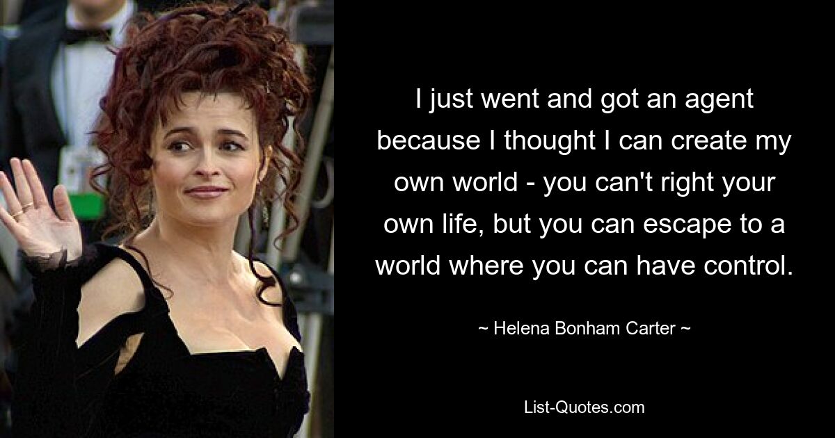 I just went and got an agent because I thought I can create my own world - you can't right your own life, but you can escape to a world where you can have control. — © Helena Bonham Carter