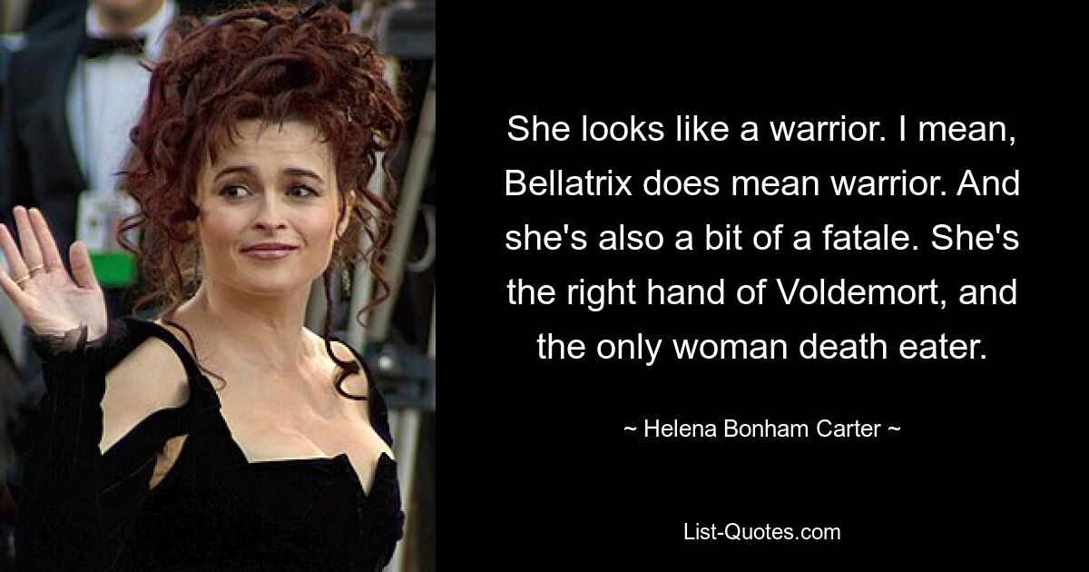 She looks like a warrior. I mean, Bellatrix does mean warrior. And she's also a bit of a fatale. She's the right hand of Voldemort, and the only woman death eater. — © Helena Bonham Carter