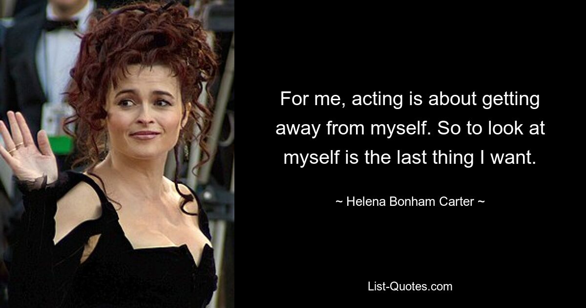 For me, acting is about getting away from myself. So to look at myself is the last thing I want. — © Helena Bonham Carter