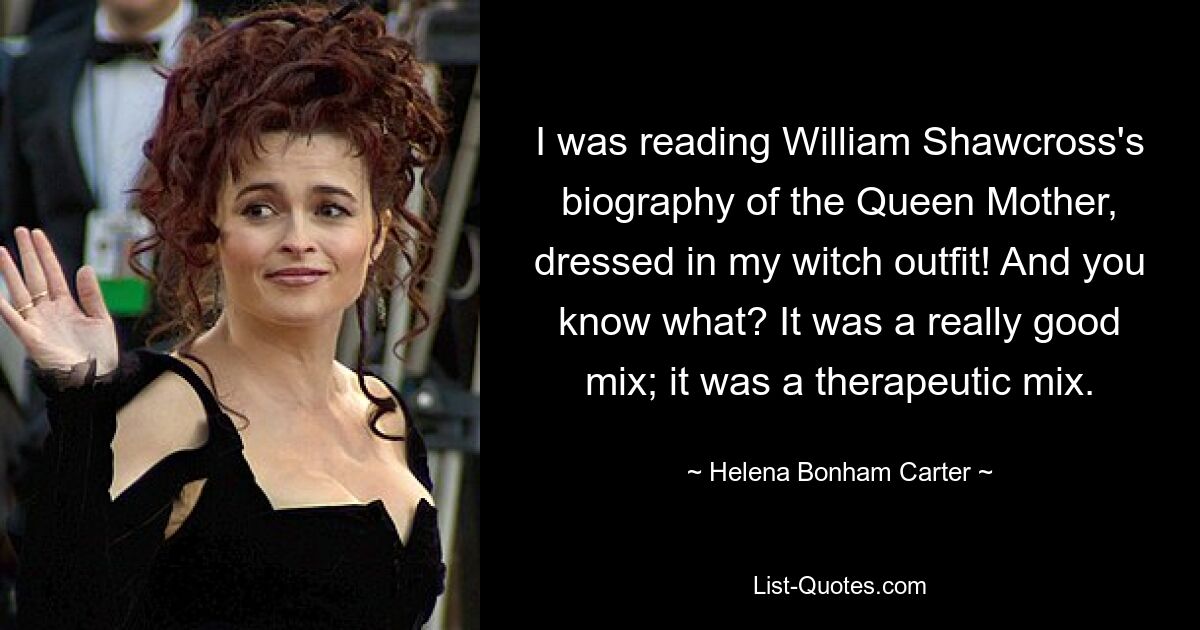 I was reading William Shawcross's biography of the Queen Mother, dressed in my witch outfit! And you know what? It was a really good mix; it was a therapeutic mix. — © Helena Bonham Carter