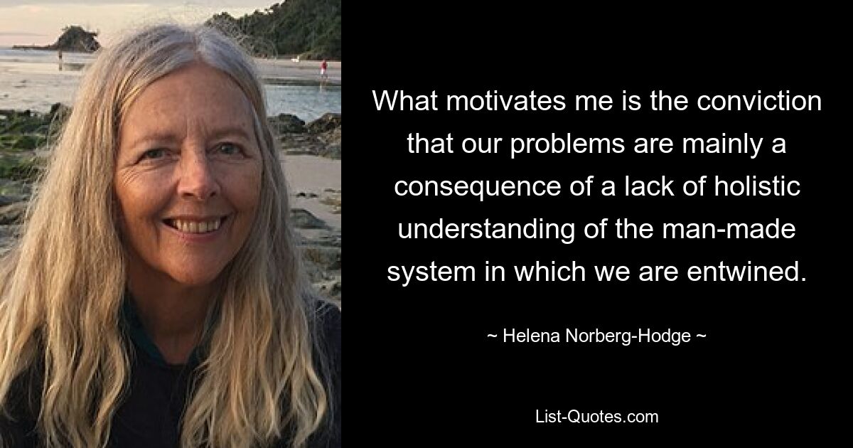 What motivates me is the conviction that our problems are mainly a consequence of a lack of holistic understanding of the man-made system in which we are entwined. — © Helena Norberg-Hodge