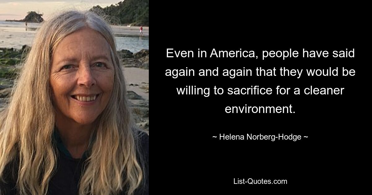 Even in America, people have said again and again that they would be willing to sacrifice for a cleaner environment. — © Helena Norberg-Hodge