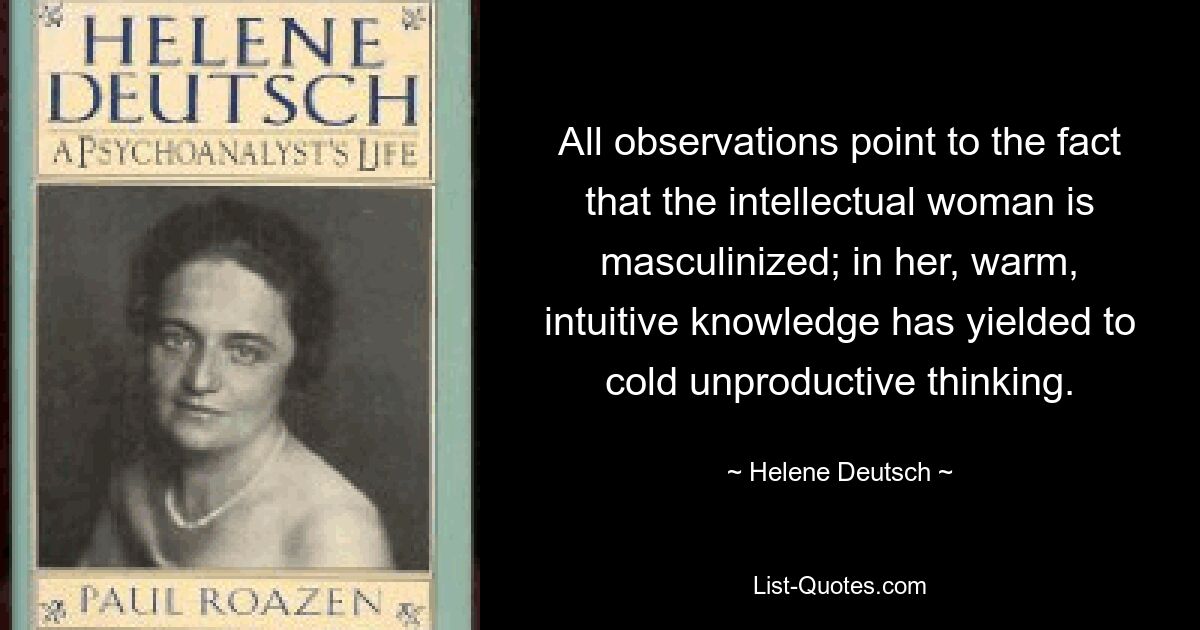 All observations point to the fact that the intellectual woman is masculinized; in her, warm, intuitive knowledge has yielded to cold unproductive thinking. — © Helene Deutsch