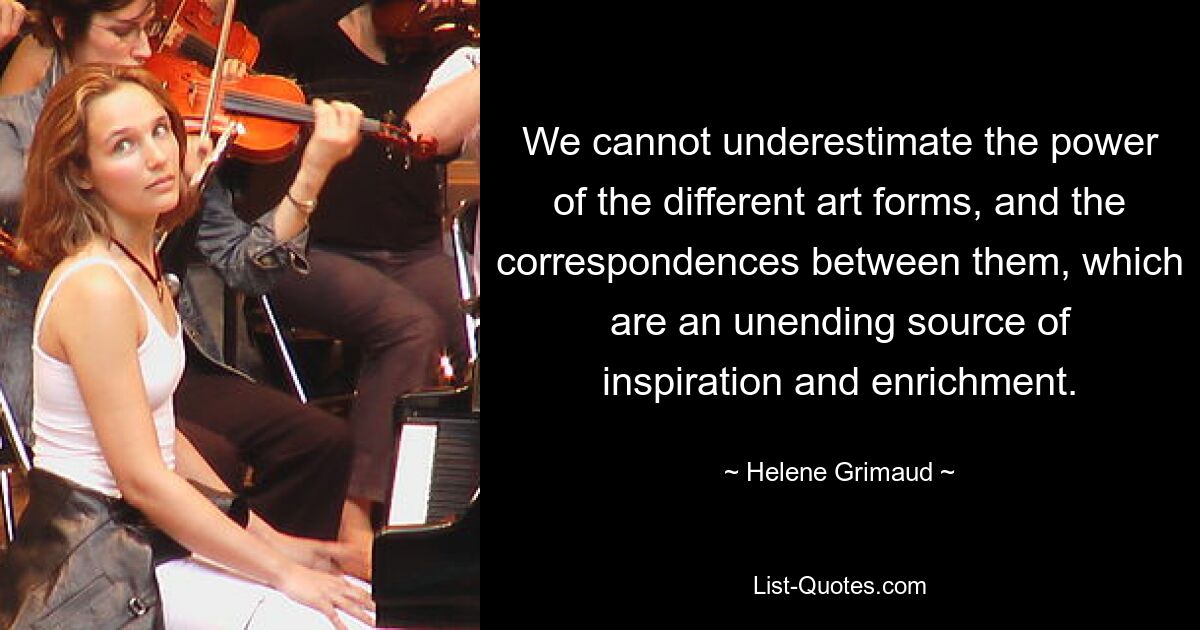 We cannot underestimate the power of the different art forms, and the correspondences between them, which are an unending source of inspiration and enrichment. — © Helene Grimaud