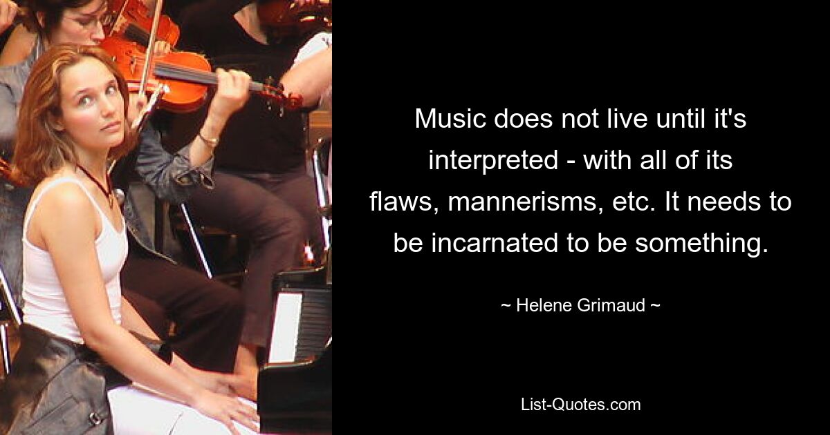 Music does not live until it's interpreted - with all of its flaws, mannerisms, etc. It needs to be incarnated to be something. — © Helene Grimaud