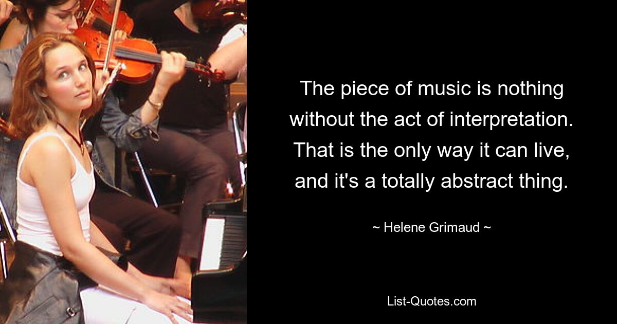 The piece of music is nothing without the act of interpretation. That is the only way it can live, and it's a totally abstract thing. — © Helene Grimaud