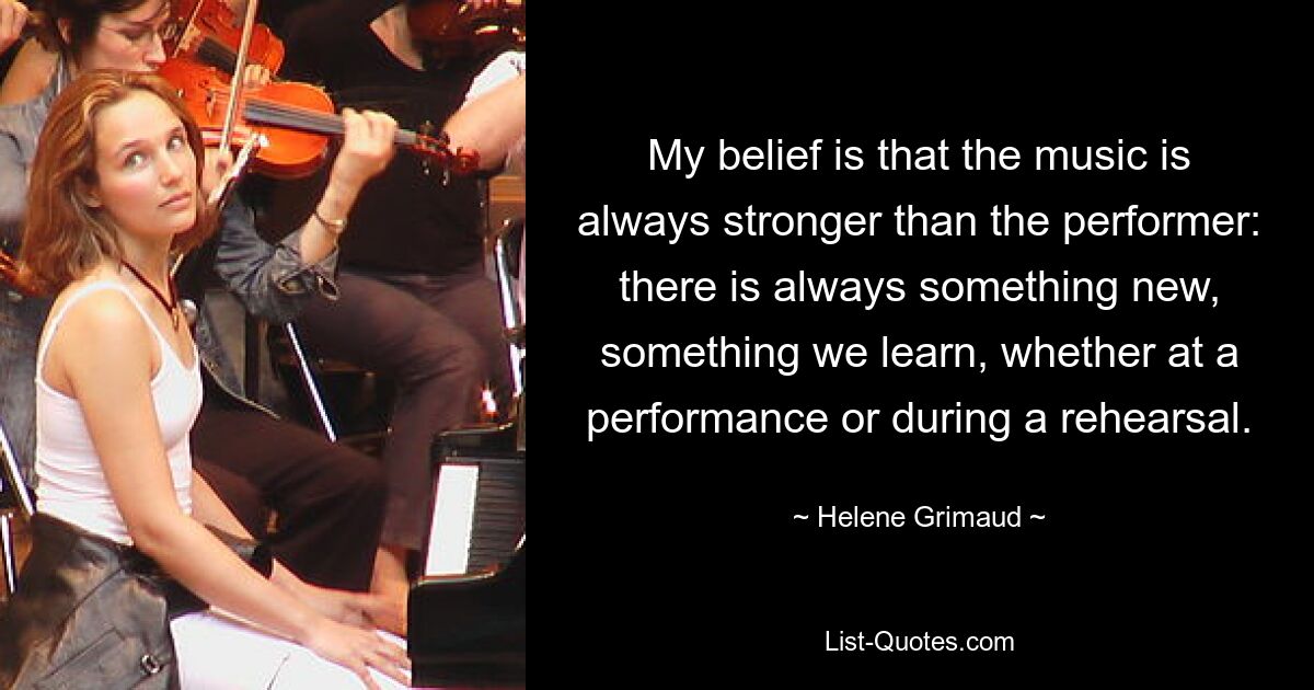 My belief is that the music is always stronger than the performer: there is always something new, something we learn, whether at a performance or during a rehearsal. — © Helene Grimaud