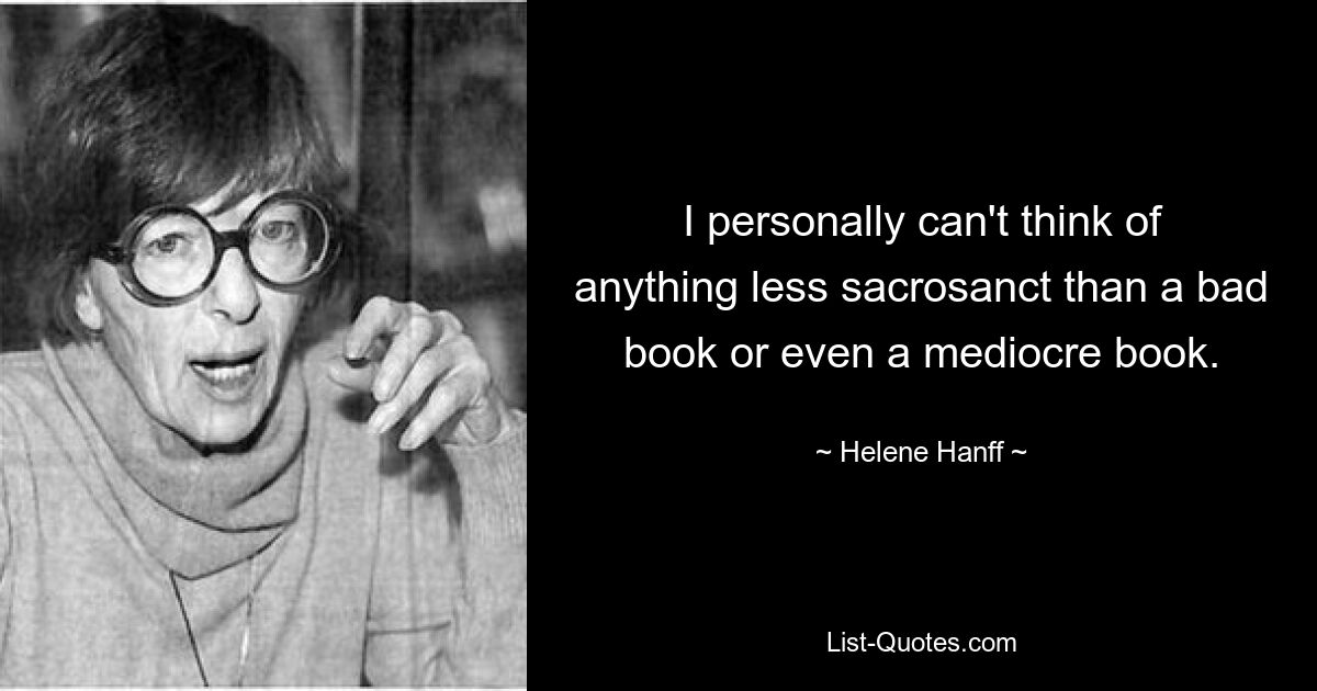 I personally can't think of anything less sacrosanct than a bad book or even a mediocre book. — © Helene Hanff