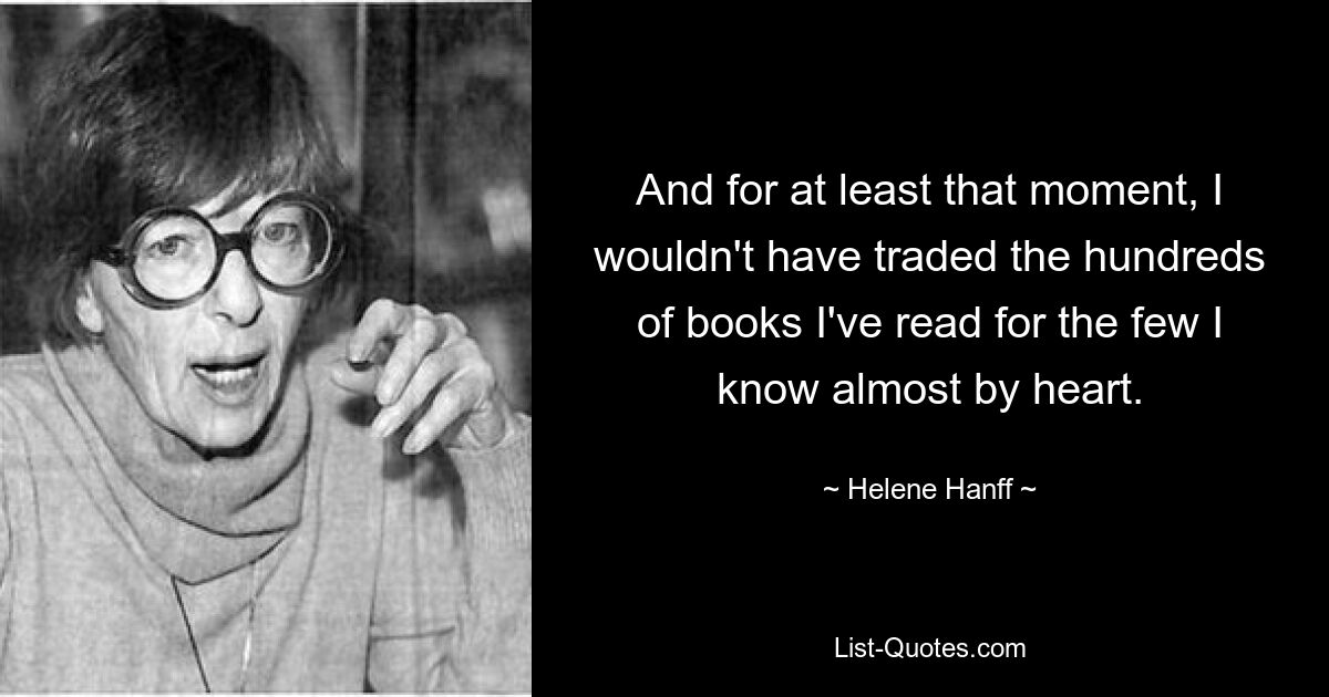 And for at least that moment, I wouldn't have traded the hundreds of books I've read for the few I know almost by heart. — © Helene Hanff