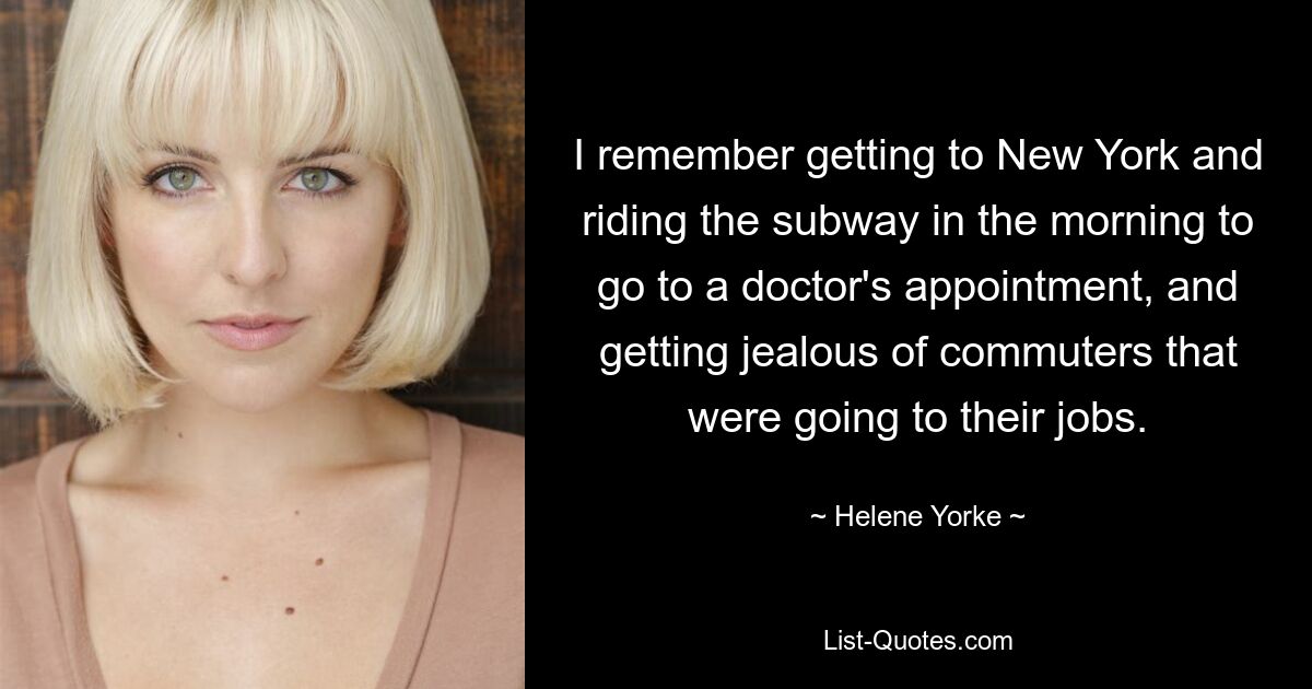 I remember getting to New York and riding the subway in the morning to go to a doctor's appointment, and getting jealous of commuters that were going to their jobs. — © Helene Yorke