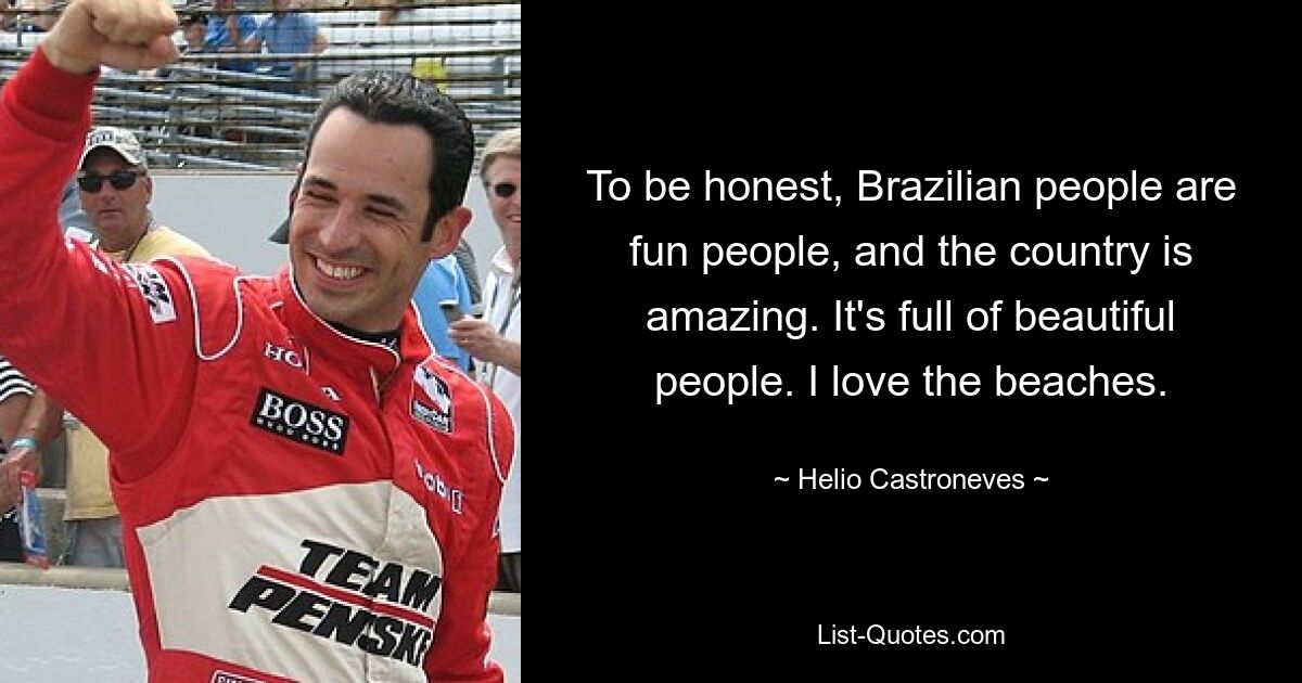 To be honest, Brazilian people are fun people, and the country is amazing. It's full of beautiful people. I love the beaches. — © Helio Castroneves