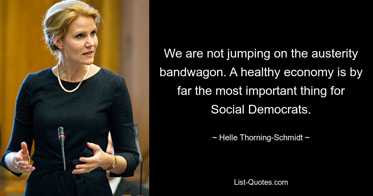 We are not jumping on the austerity bandwagon. A healthy economy is by far the most important thing for Social Democrats. — © Helle Thorning-Schmidt