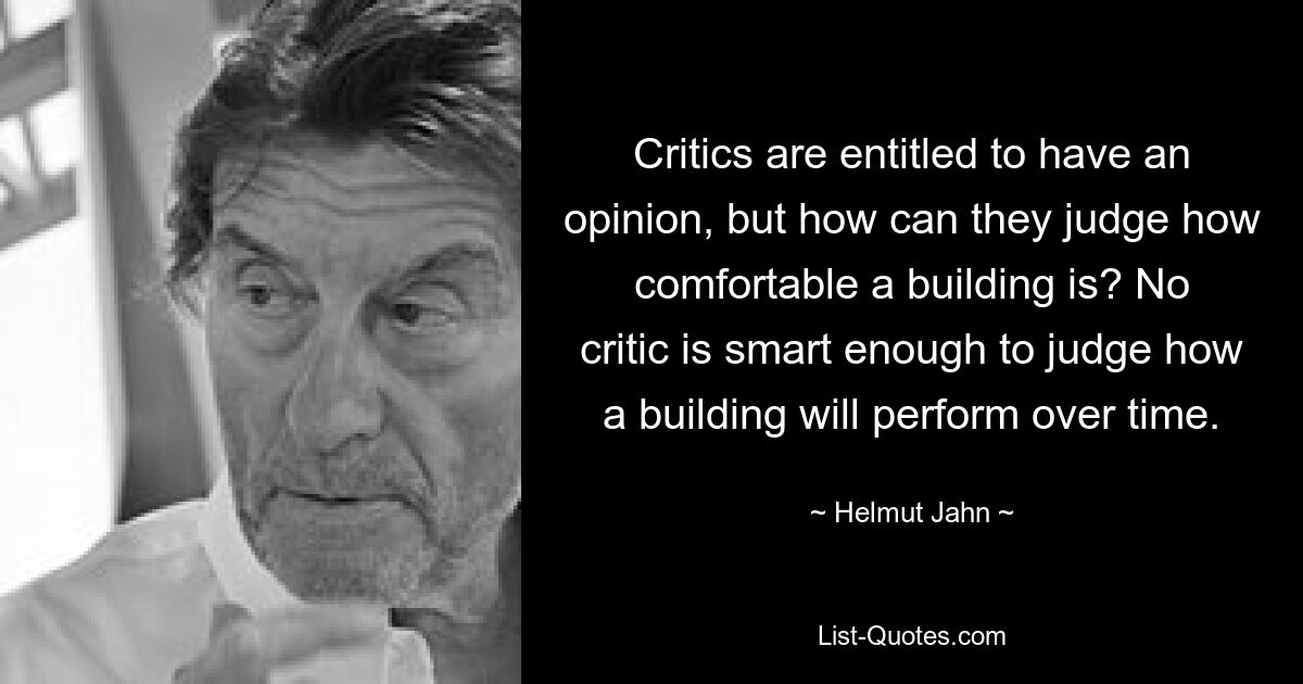 Critics are entitled to have an opinion, but how can they judge how comfortable a building is? No critic is smart enough to judge how a building will perform over time. — © Helmut Jahn