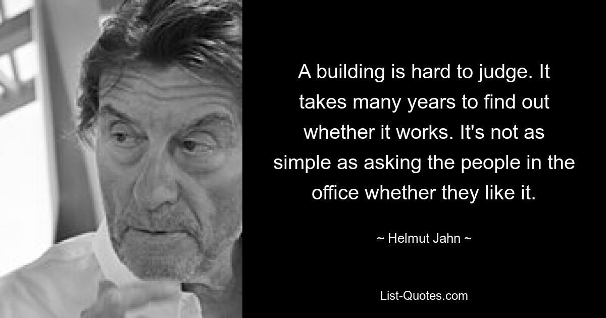 A building is hard to judge. It takes many years to find out whether it works. It's not as simple as asking the people in the office whether they like it. — © Helmut Jahn