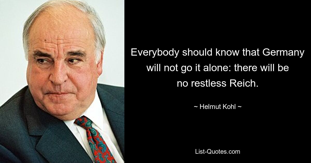 Everybody should know that Germany will not go it alone: there will be no restless Reich. — © Helmut Kohl