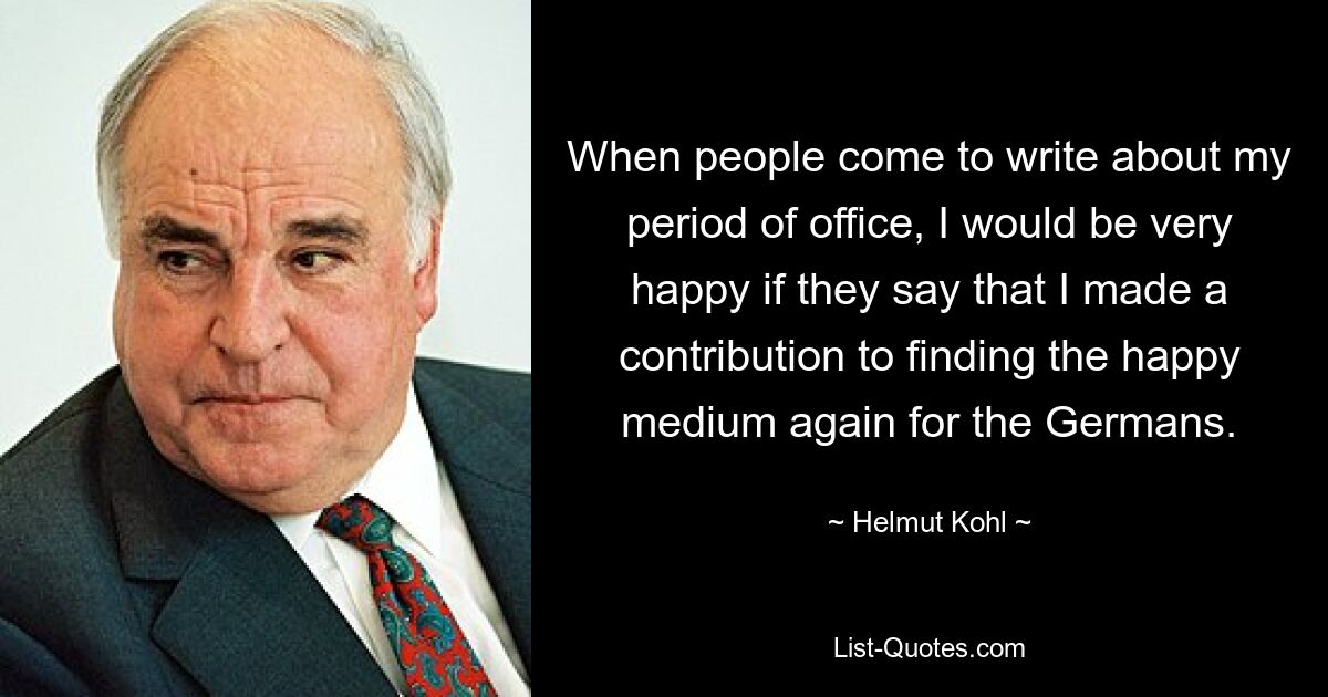 When people come to write about my period of office, I would be very happy if they say that I made a contribution to finding the happy medium again for the Germans. — © Helmut Kohl