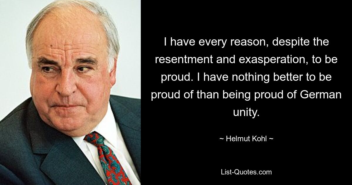 I have every reason, despite the resentment and exasperation, to be proud. I have nothing better to be proud of than being proud of German unity. — © Helmut Kohl