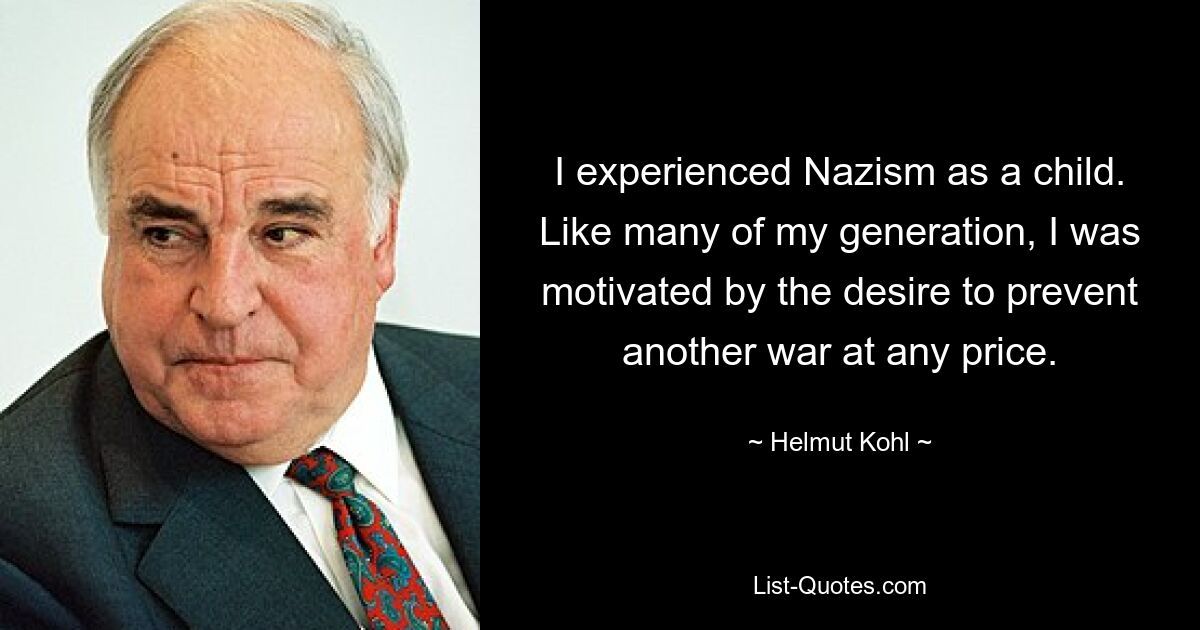 I experienced Nazism as a child. Like many of my generation, I was motivated by the desire to prevent another war at any price. — © Helmut Kohl