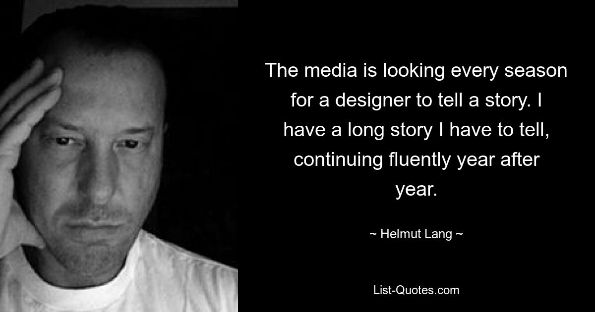 The media is looking every season for a designer to tell a story. I have a long story I have to tell, continuing fluently year after year. — © Helmut Lang