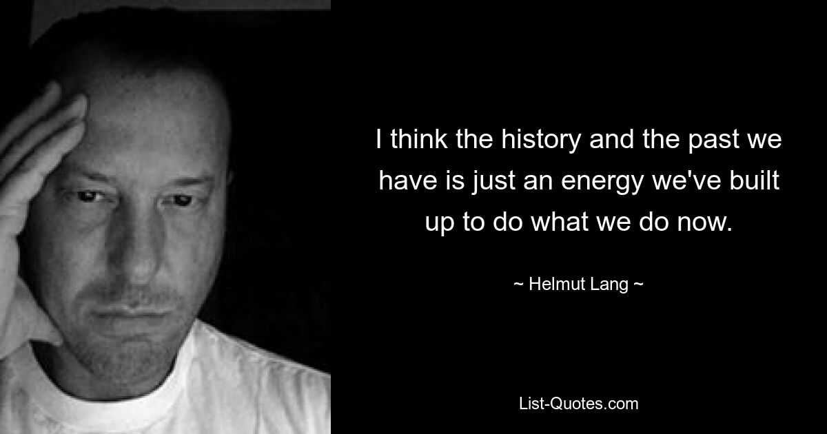 I think the history and the past we have is just an energy we've built up to do what we do now. — © Helmut Lang