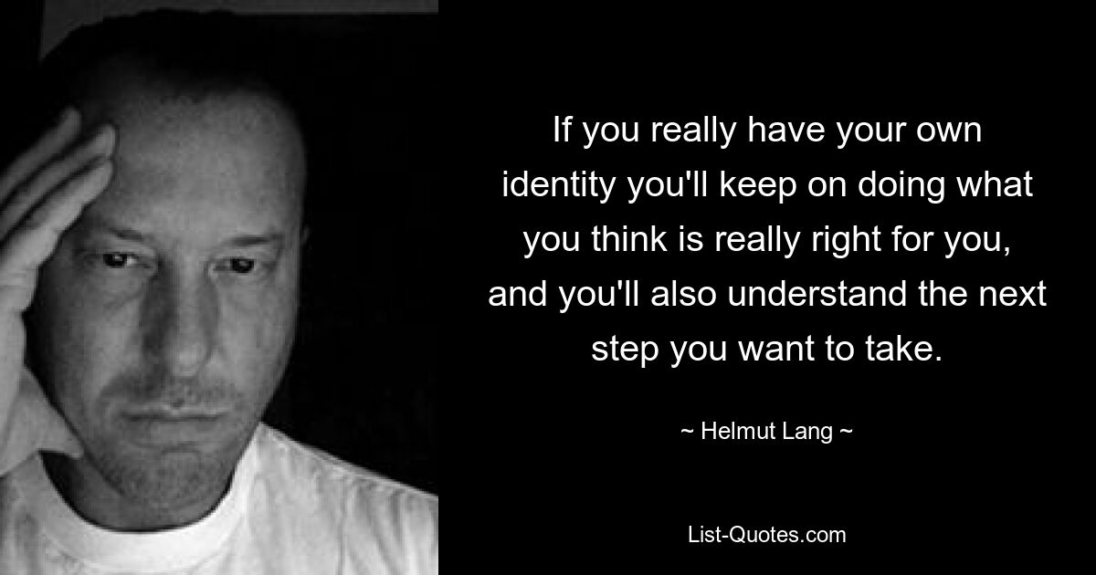 If you really have your own identity you'll keep on doing what you think is really right for you, and you'll also understand the next step you want to take. — © Helmut Lang