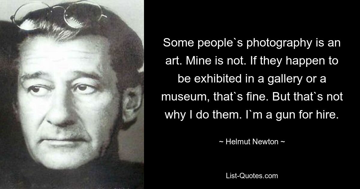 Some people`s photography is an art. Mine is not. If they happen to be exhibited in a gallery or a museum, that`s fine. But that`s not why I do them. I`m a gun for hire. — © Helmut Newton